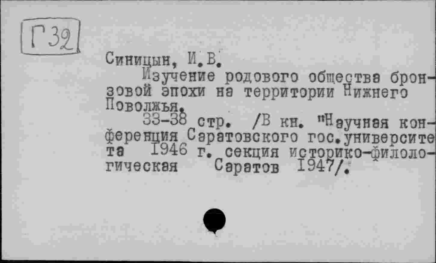 ﻿і ГЗі
Синицын, И.В.
Изучение родового общества бронзовой эпохи на территории Нижнего Поволжья.
33-38 стр. /В кн. "Ндучная кон-ференция^Сэратовского гос.университе та 1946 г. секция историко-филологическая Саратов 1947/.